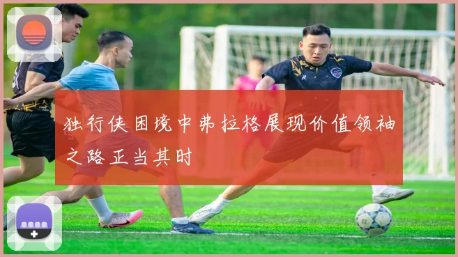 独行侠困境中弗拉格展现价值领袖之路正当其时