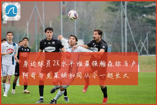 身边球员2K水平谁最强瀚森称马卢阿奇与克莱顿如同从小一起长大