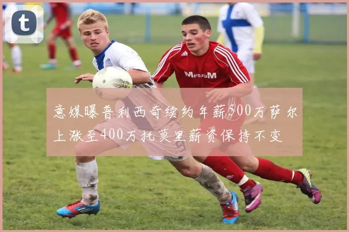 意媒曝普利西奇续约年薪500万萨尔上涨至400万托莫里薪资保持不变