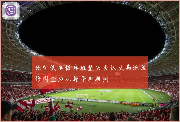 独行侠老板库班坚决否认交易浓眉传闻全力以赴争夺胜利