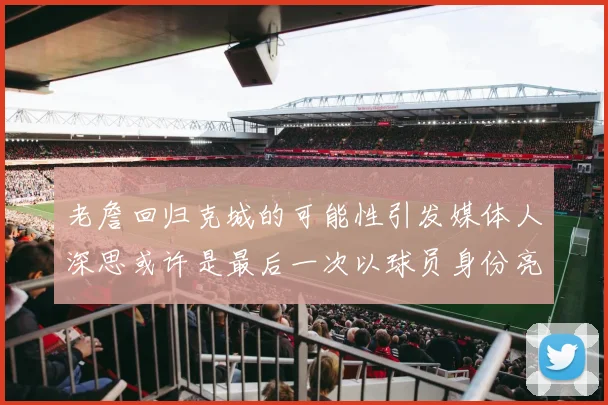 老詹回归克城的可能性引发媒体人深思或许是最后一次以球员身份亮相