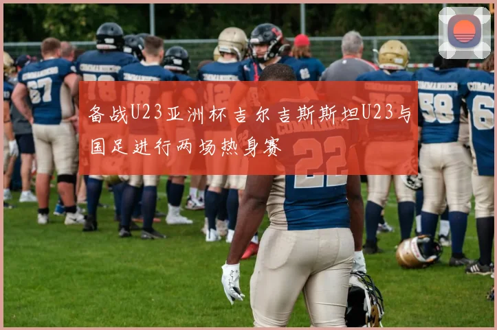 备战U23亚洲杯吉尔吉斯斯坦U23与国足进行两场热身赛