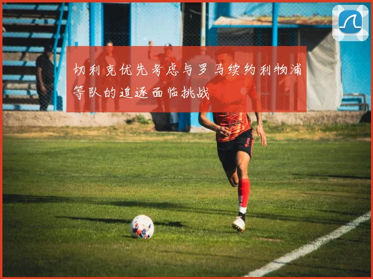 切利克优先考虑与罗马续约利物浦等队的追逐面临挑战