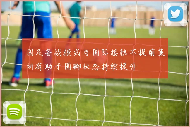 国足备战模式与国际接轨不提前集训有助于国脚状态持续提升