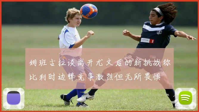 姆班古拉谈离开尤文后的新挑战称比利时边锋竞争激烈但无所畏惧