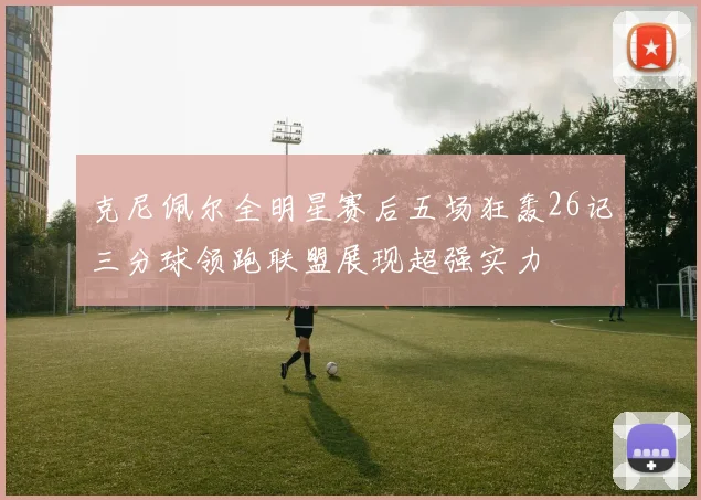 克尼佩尔全明星赛后五场狂轰26记三分球领跑联盟展现超强实力