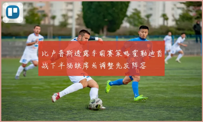 比卢普斯透露季前赛策略霍勒迪首战下半场缺席或调整先发阵容