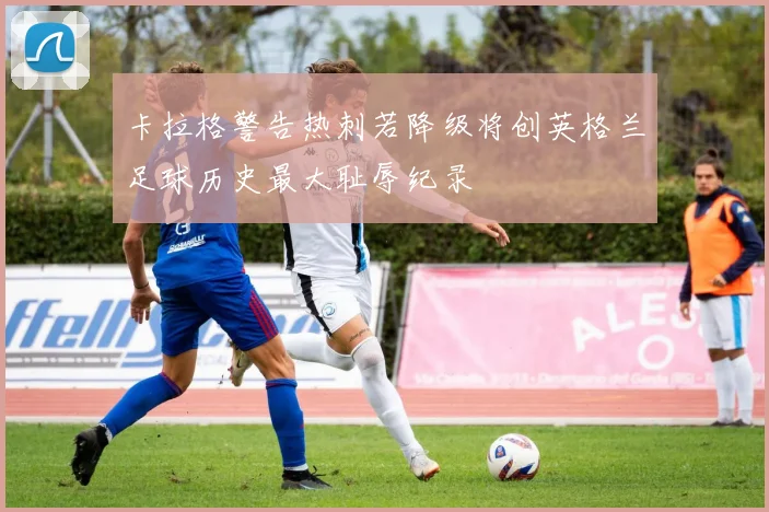 卡拉格警告热刺若降级将创英格兰足球历史最大耻辱纪录