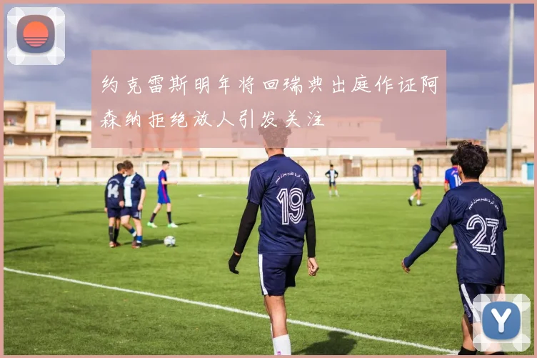 约克雷斯明年将回瑞典出庭作证阿森纳拒绝放人引发关注