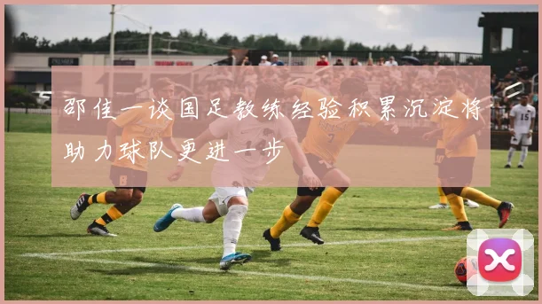 邵佳一谈国足教练经验积累沉淀将助力球队更进一步