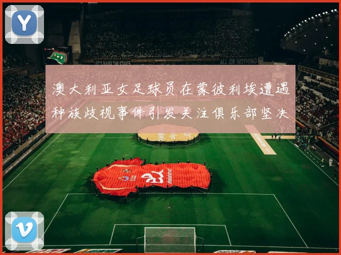 澳大利亚女足球员在蒙彼利埃遭遇种族歧视事件引发关注俱乐部坚决否认