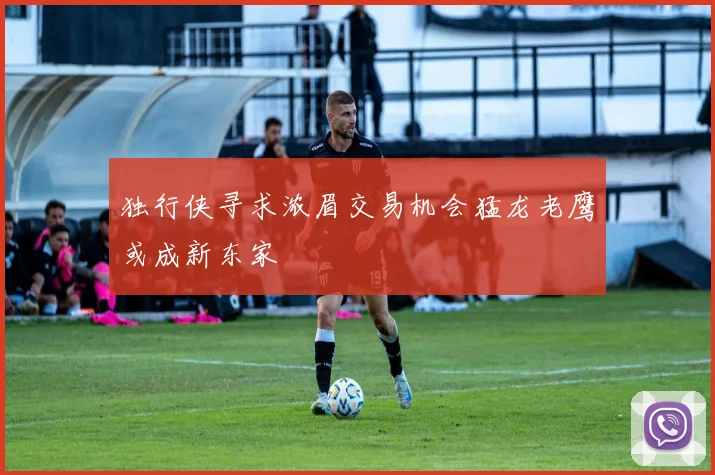 独行侠寻求浓眉交易机会猛龙老鹰或成新东家