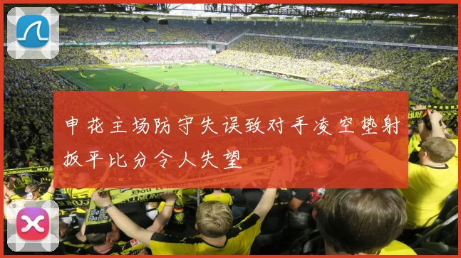 申花主场防守失误致对手凌空垫射扳平比分令人失望