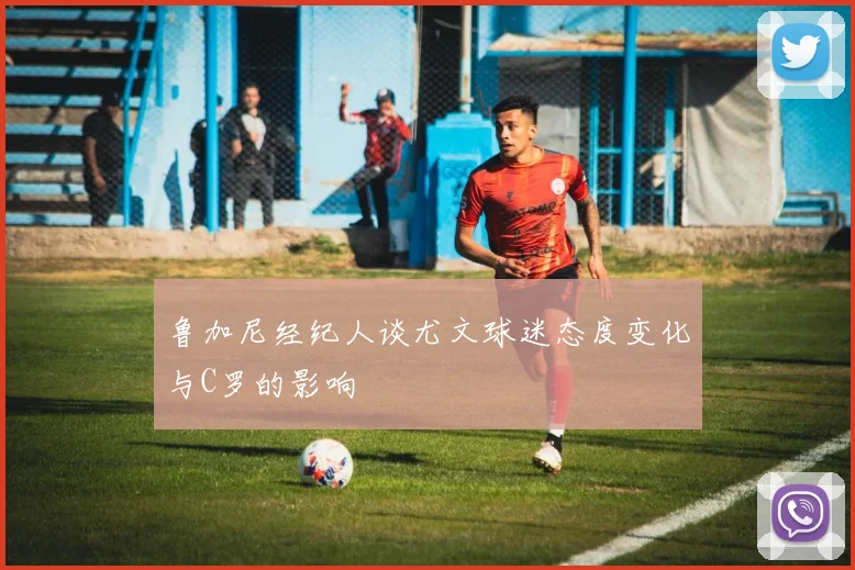 鲁加尼经纪人谈尤文球迷态度变化与C罗的影响