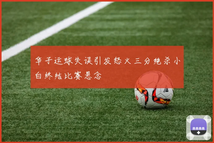 华子运球失误引发怒火三分绝杀小白终结比赛悬念