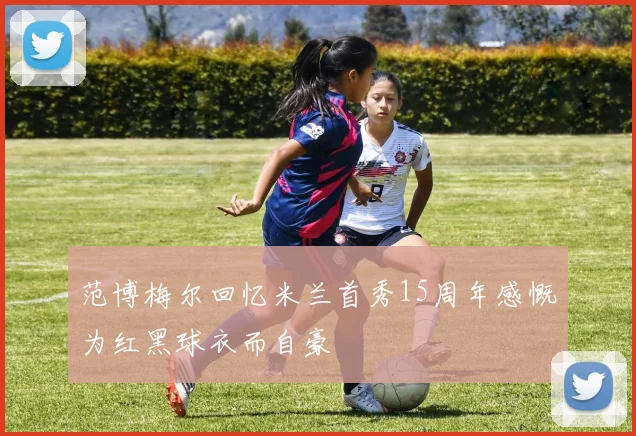 范博梅尔回忆米兰首秀15周年感慨为红黑球衣而自豪