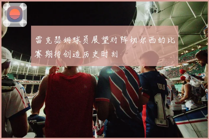 雷克瑟姆球员展望对阵切尔西的比赛期待创造历史时刻