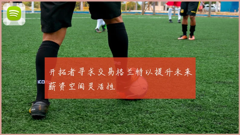 开拓者寻求交易格兰特以提升未来薪资空间灵活性