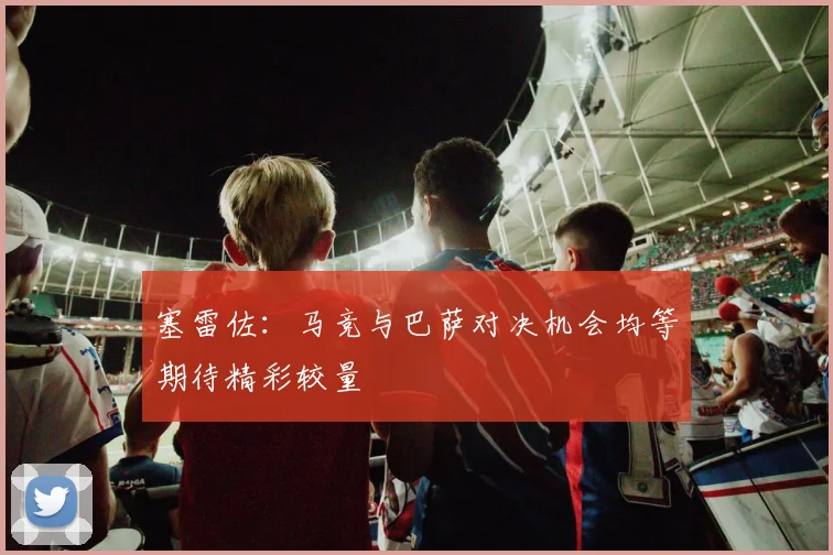 塞雷佐：马竞与巴萨对决机会均等期待精彩较量