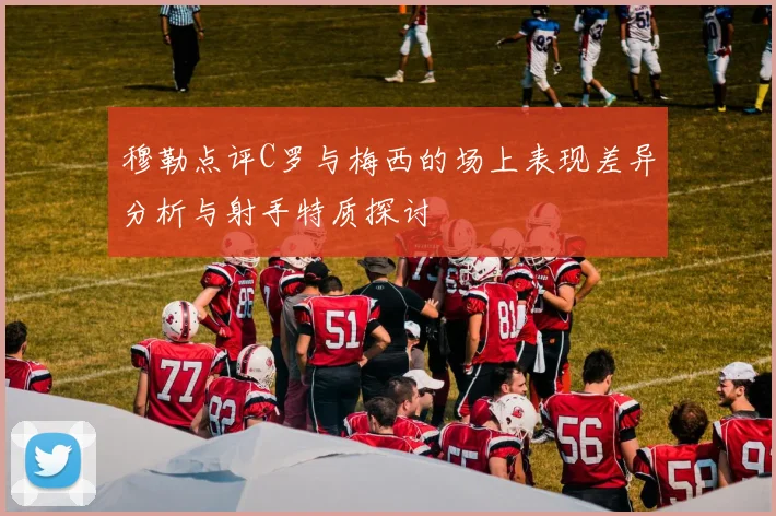 穆勒点评C罗与梅西的场上表现差异分析与射手特质探讨