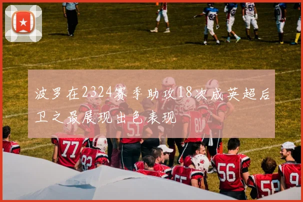 波罗在2324赛季助攻18次成英超后卫之最展现出色表现