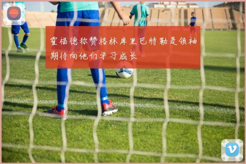 霍福德称赞格林库里巴特勒是领袖期待向他们学习成长