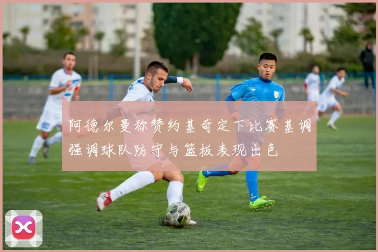 阿德尔曼称赞约基奇定下比赛基调强调球队防守与篮板表现出色
