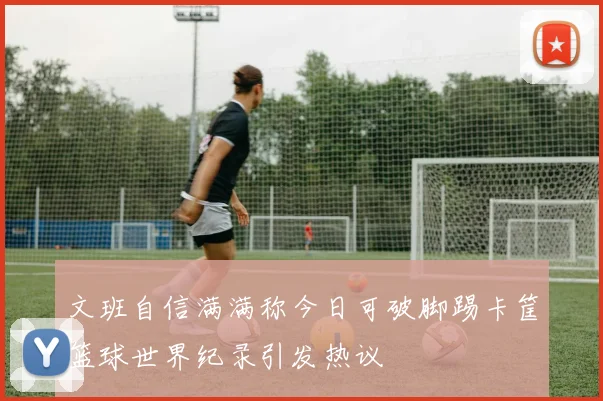 文班自信满满称今日可破脚踢卡筐篮球世界纪录引发热议