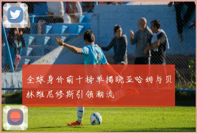 全球身价前十榜单揭晓亚哈姆与贝林维尼修斯引领潮流