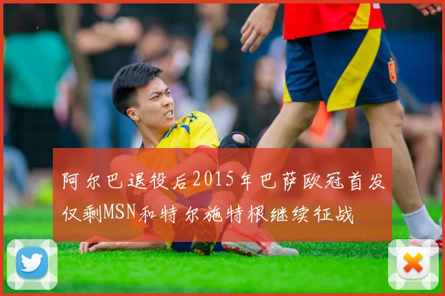 阿尔巴退役后2015年巴萨欧冠首发仅剩MSN和特尔施特根继续征战