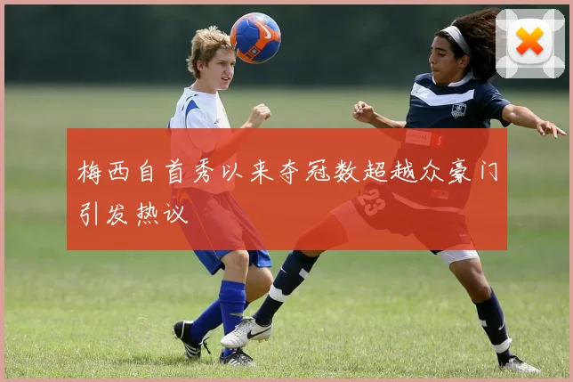 梅西自首秀以来夺冠数超越众豪门引发热议