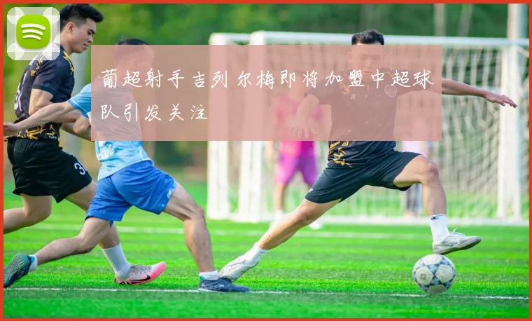 葡超射手吉列尔梅即将加盟中超球队引发关注