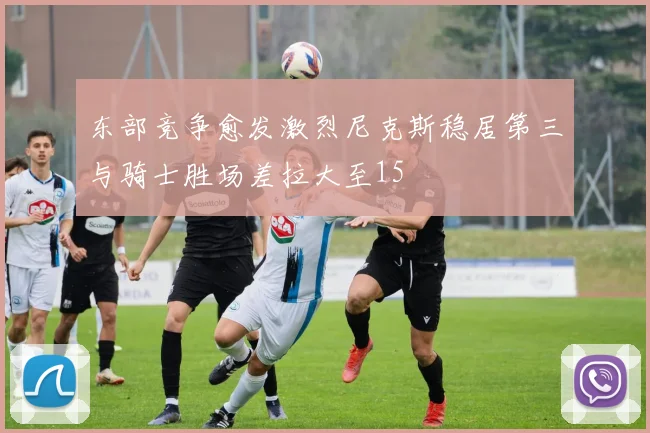 东部竞争愈发激烈尼克斯稳居第三与骑士胜场差拉大至15