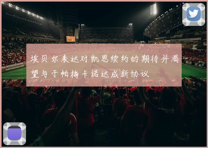 埃贝尔表达对凯恩续约的期待并渴望与于帕梅卡诺达成新协议