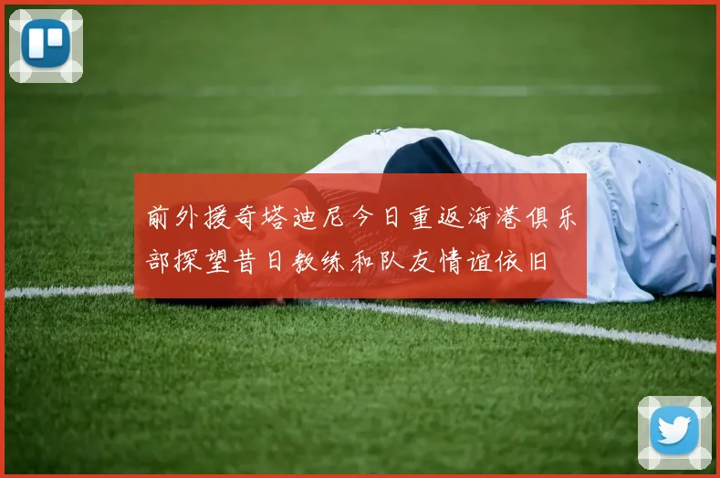 前外援奇塔迪尼今日重返海港俱乐部探望昔日教练和队友情谊依旧